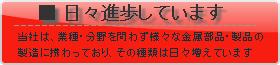 [日々進歩しています] 成瀬金属は、業種・分野を問わず様々な鉄・ステンレスなどの金属部品・製品の製造に携わっており、その種類は日々増えています